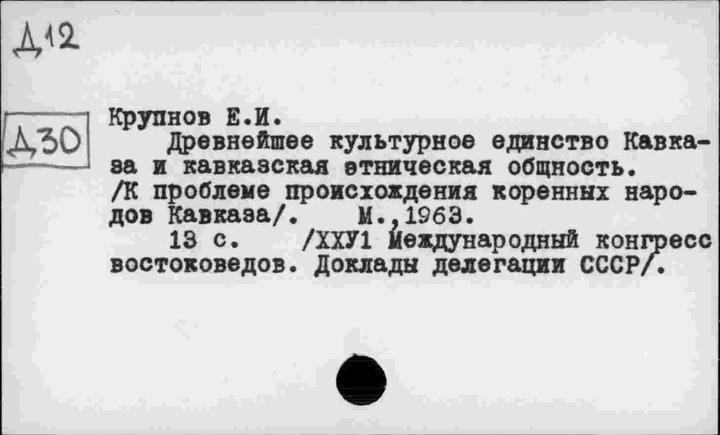 ﻿ди
дзо
Крупнов Е.И.
Древнейшее культурное единство Кавказа я кавказская этническая общность. /К проблеме происхождения коренных народов Кавказа/. М.,1963.
13 с. /ХХУ1 Международный конгресс востоковедов. Доклады делегации СССР/.